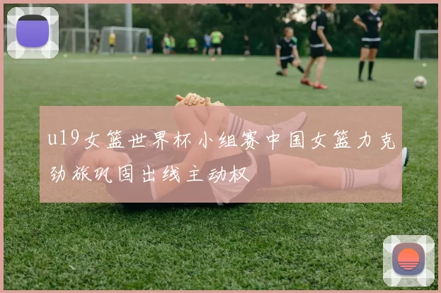 u19女篮世界杯小组赛中国女篮力克劲旅巩固出线主动权
