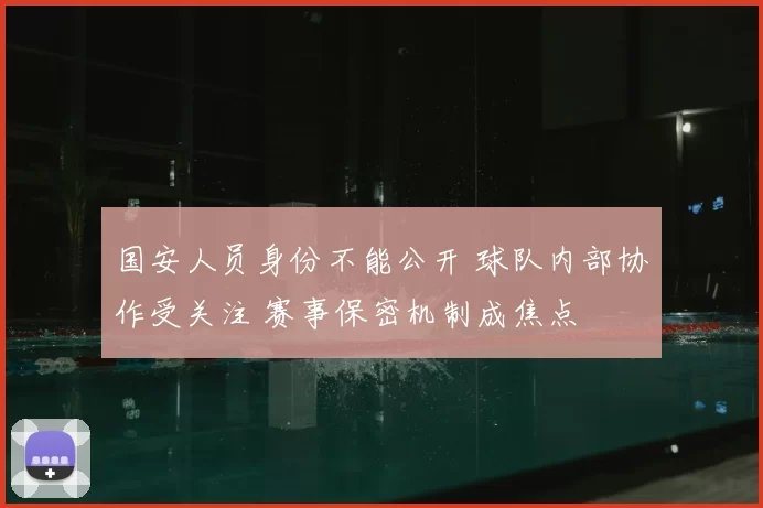 国安人员身份不能公开 球队内部协作受关注 赛事保密机制成焦点
