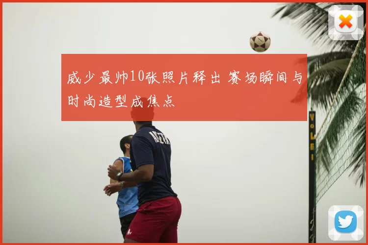 威少最帅10张照片释出 赛场瞬间与时尚造型成焦点