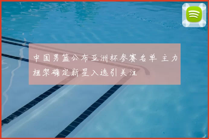 中国男篮公布亚洲杯参赛名单 主力框架确定新星入选引关注