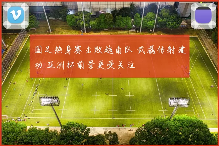 国足热身赛击败越南队 武磊传射建功 亚洲杯前景更受关注