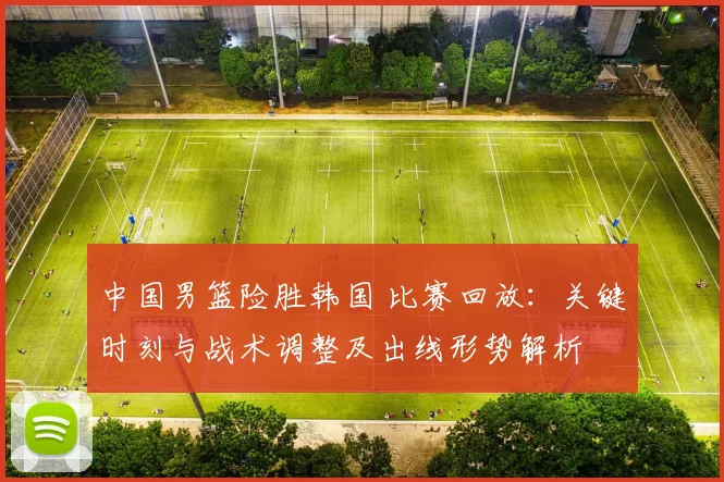 中国男篮险胜韩国 比赛回放：关键时刻与战术调整及出线形势解析