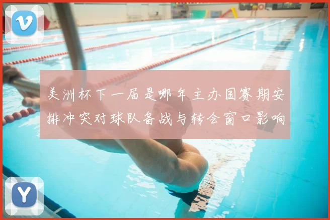 美洲杯下一届是哪年主办国赛期安排冲突对球队备战与转会窗口影响