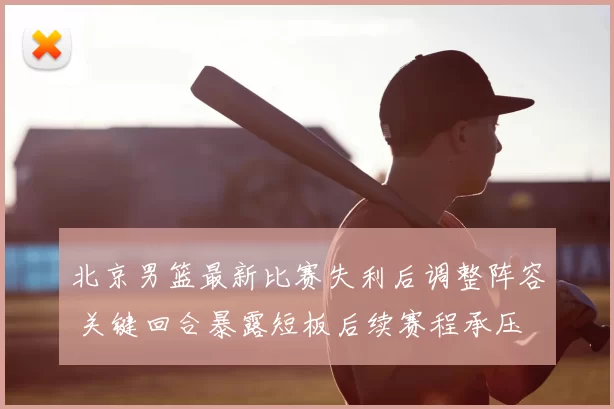 北京男篮最新比赛失利后调整阵容 关键回合暴露短板后续赛程承压