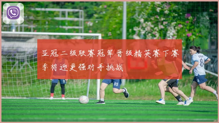 亚冠二级联赛冠军晋级精英赛下赛季将迎更强对手挑战