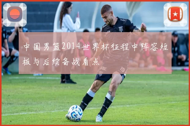 中国男篮2014世界杯征程中阵容短板与后续备战看点