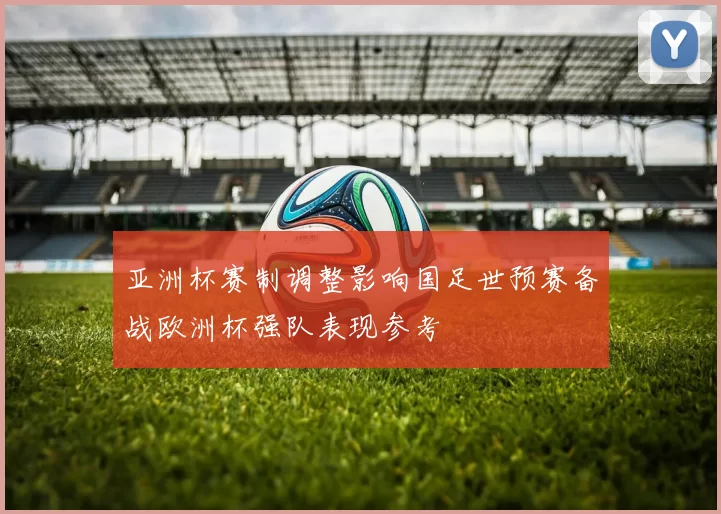 亚洲杯赛制调整影响国足世预赛备战欧洲杯强队表现参考