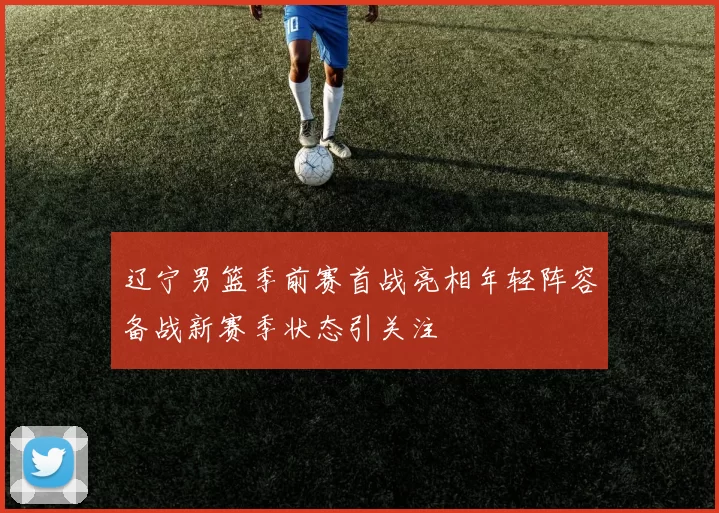 辽宁男篮季前赛首战亮相年轻阵容备战新赛季状态引关注