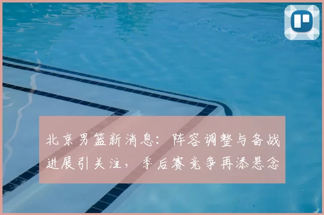 北京男篮新消息：阵容调整与备战进展引关注，季后赛竞争再添悬念