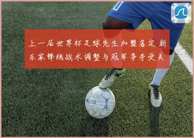 上一届世界杯足球先生加盟落定 新东家锋线战术调整与冠军争夺受关注