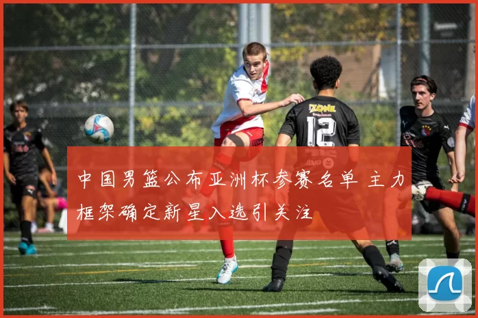 中国男篮公布亚洲杯参赛名单 主力框架确定新星入选引关注