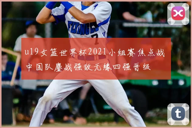 u19女篮世界杯2021小组赛焦点战 中国队鏖战强敌无缘四强晋级