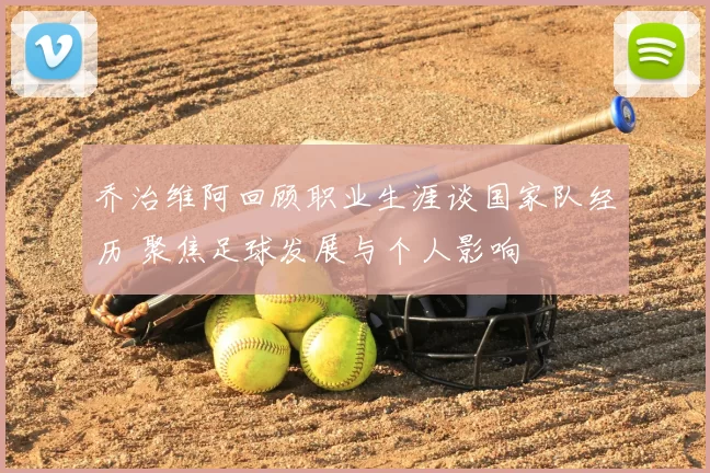 乔治维阿回顾职业生涯谈国家队经历 聚焦足球发展与个人影响