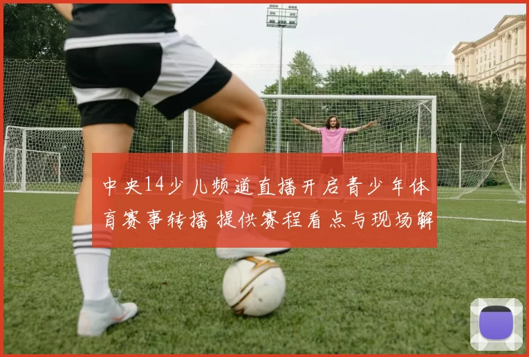 中央14少儿频道直播开启青少年体育赛事转播 提供赛程看点与现场解说