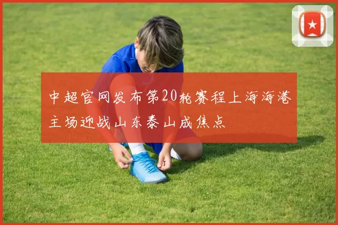 中超官网发布第20轮赛程上海海港主场迎战山东泰山成焦点