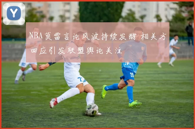 NBA莫雷言论风波持续发酵 相关方回应引发联盟舆论关注