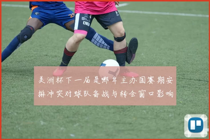美洲杯下一届是哪年主办国赛期安排冲突对球队备战与转会窗口影响