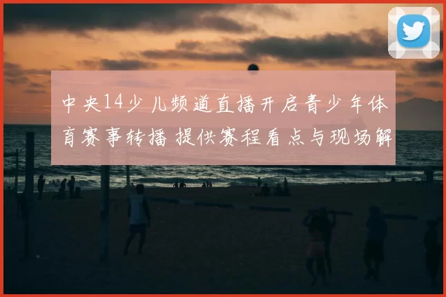 中央14少儿频道直播开启青少年体育赛事转播 提供赛程看点与现场解说