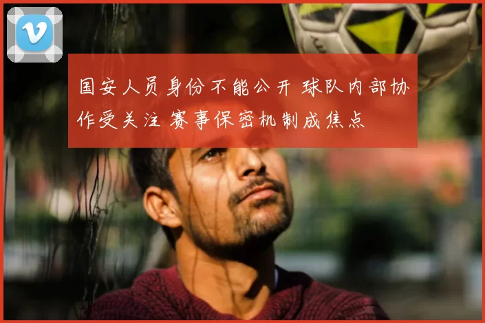 国安人员身份不能公开 球队内部协作受关注 赛事保密机制成焦点