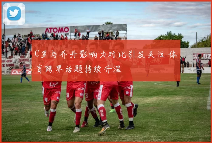 C罗与乔丹影响力对比引发关注 体育跨界话题持续升温