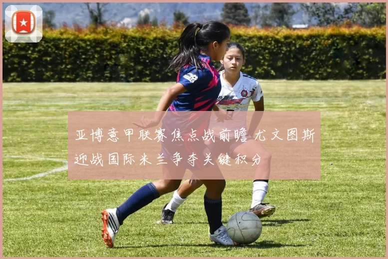 亚博意甲联赛焦点战前瞻 尤文图斯迎战国际米兰争夺关键积分