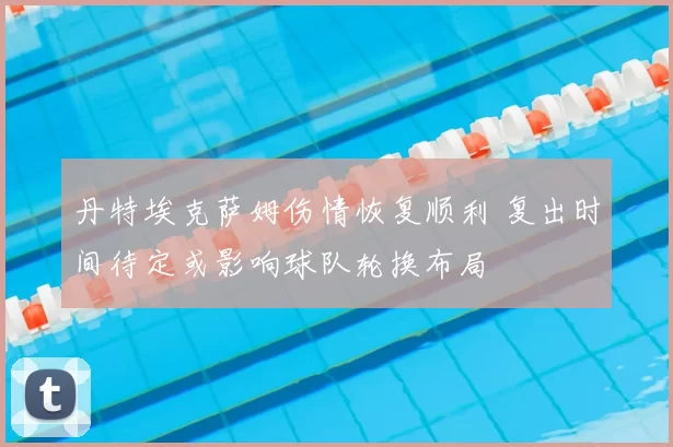 丹特埃克萨姆伤情恢复顺利 复出时间待定或影响球队轮换布局
