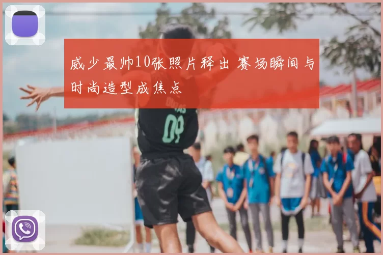 威少最帅10张照片释出 赛场瞬间与时尚造型成焦点
