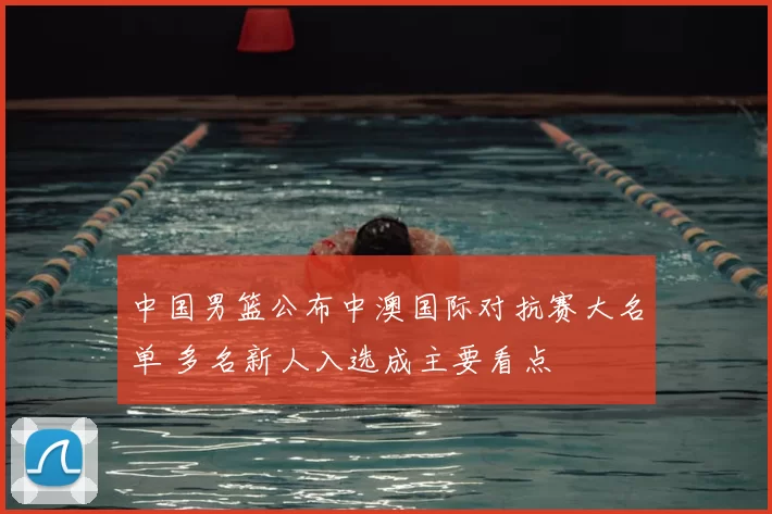 中国男篮公布中澳国际对抗赛大名单 多名新人入选成主要看点