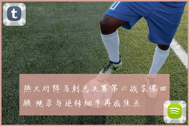 热火对阵马刺总决赛第六战录像回顾 绝杀与逆转细节再成焦点