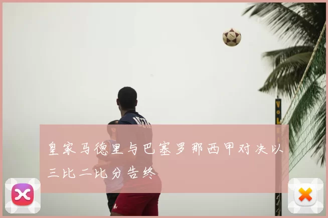 皇家马德里与巴塞罗那西甲对决以三比二比分告终