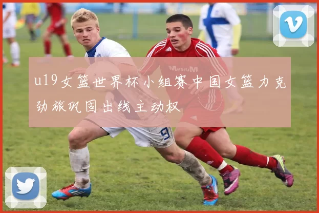 u19女篮世界杯小组赛中国女篮力克劲旅巩固出线主动权