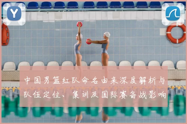 中国男篮红队命名由来深度解析与队伍定位、集训及国际赛备战影响