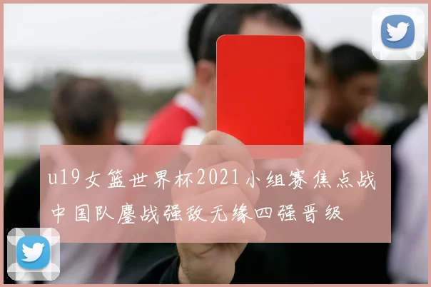 u19女篮世界杯2021小组赛焦点战 中国队鏖战强敌无缘四强晋级