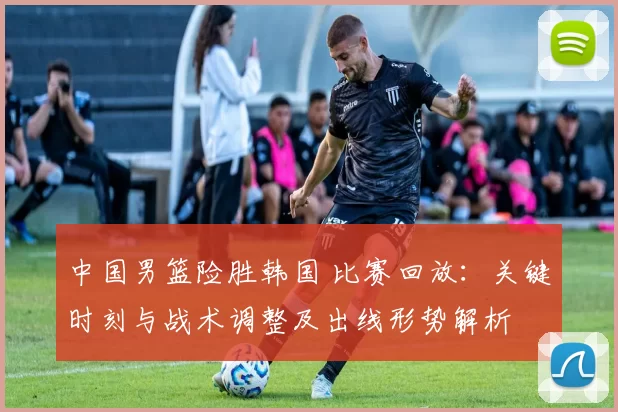 中国男篮险胜韩国 比赛回放：关键时刻与战术调整及出线形势解析