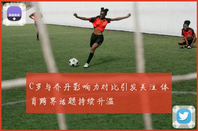 C罗与乔丹影响力对比引发关注 体育跨界话题持续升温