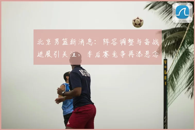 北京男篮新消息：阵容调整与备战进展引关注，季后赛竞争再添悬念