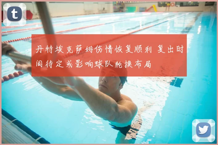 丹特埃克萨姆伤情恢复顺利 复出时间待定或影响球队轮换布局