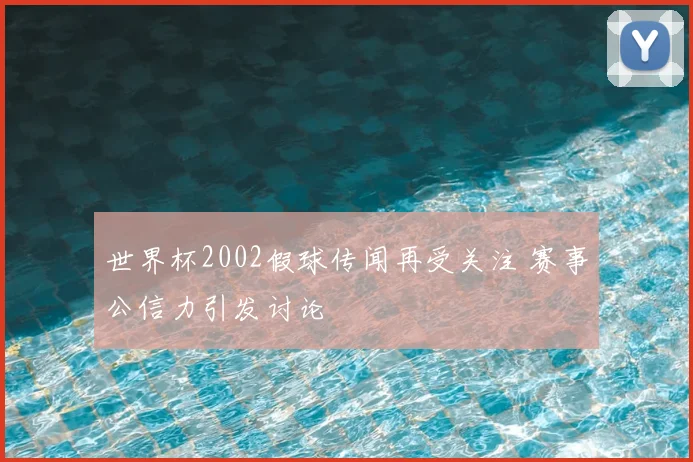 世界杯2002假球传闻再受关注 赛事公信力引发讨论