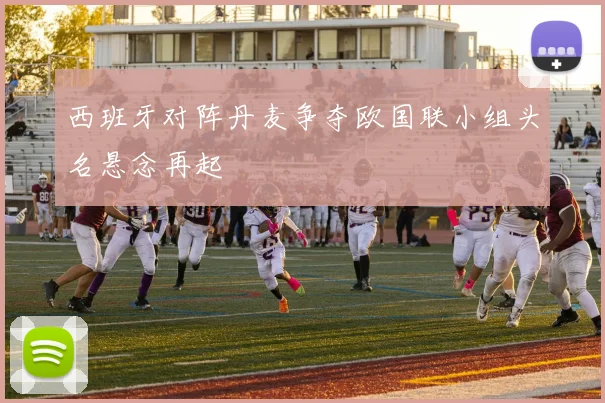 西班牙对阵丹麦争夺欧国联小组头名悬念再起