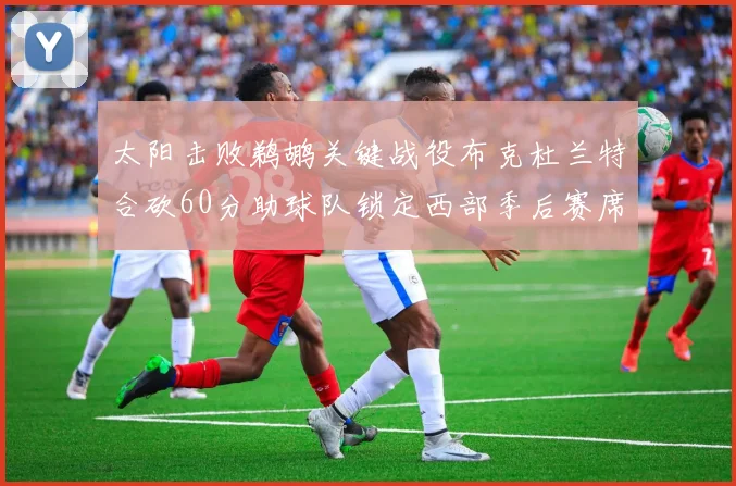 太阳击败鹈鹕关键战役布克杜兰特合砍60分助球队锁定西部季后赛席位