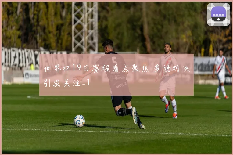世界杯19日赛程看点聚焦 多场对决引发关注_1