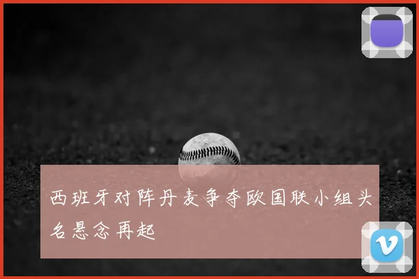 西班牙对阵丹麦争夺欧国联小组头名悬念再起