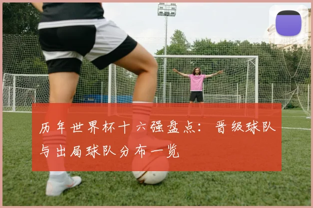 历年世界杯十六强盘点:晋级球队与出局球队分布一览